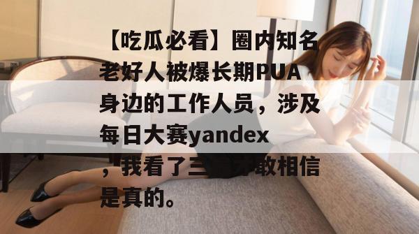 【吃瓜必看】圈内知名老好人被爆长期PUA身边的工作人员，涉及每日大赛yandex，我看了三遍才敢相信是真的。