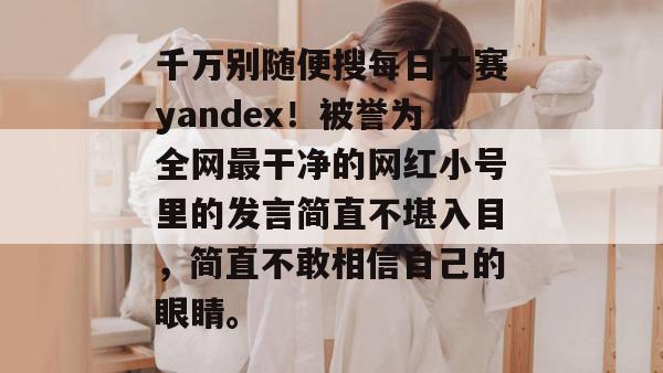 千万别随便搜每日大赛yandex！被誉为全网最干净的网红小号里的发言简直不堪入目，简直不敢相信自己的眼睛。