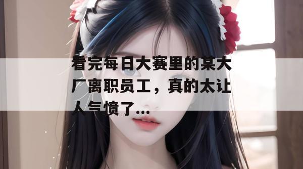 看完每日大赛里的某大厂离职员工，真的太让人气愤了...